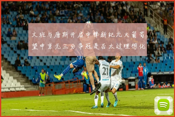 文班与唐斯开启中锋新纪元火箭寄望申京无三分争冠是否太过理想化