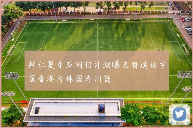 拜仁夏季亚洲行计划曝光将造访中国香港与韩国济州岛