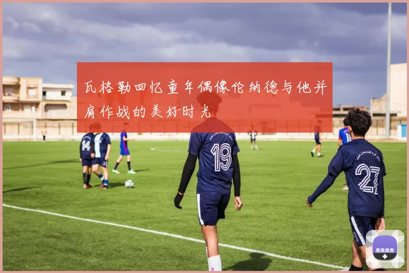 瓦格勒回忆童年偶像伦纳德与他并肩作战的美好时光