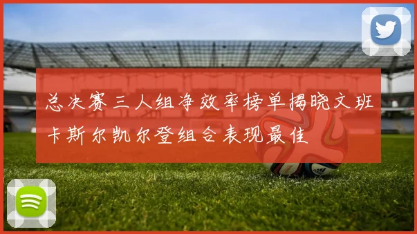总决赛三人组净效率榜单揭晓文班卡斯尔凯尔登组合表现最佳