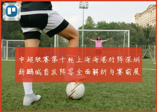 中超联赛第十轮上海海港对阵深圳新鹏城首发阵容全面解析与赛前展望