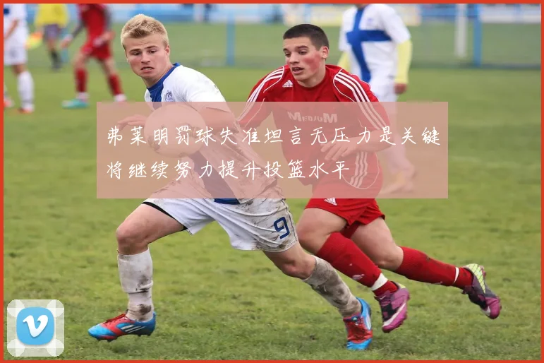 弗莱明罚球失准坦言无压力是关键将继续努力提升投篮水平