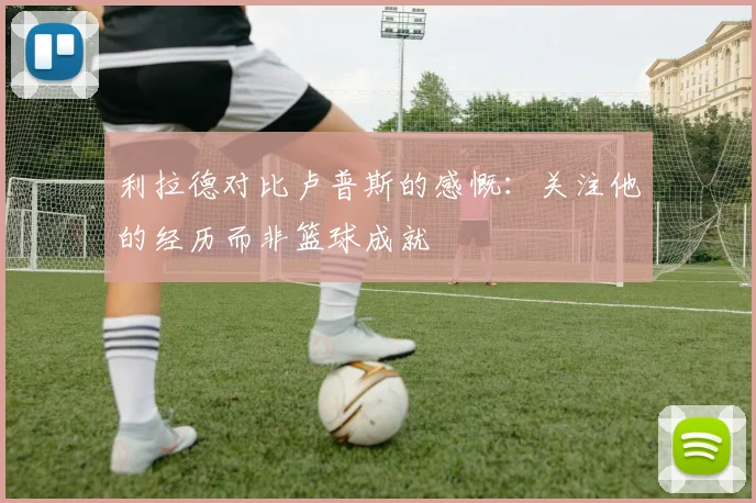 利拉德对比卢普斯的感慨：关注他的经历而非篮球成就