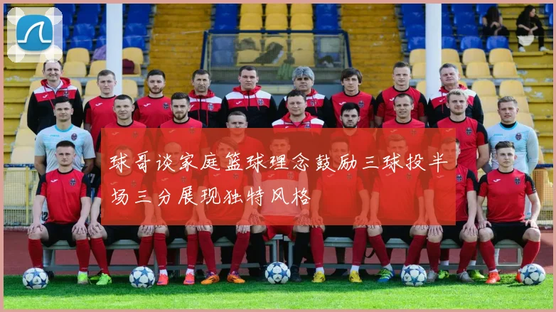 球哥谈家庭篮球理念鼓励三球投半场三分展现独特风格