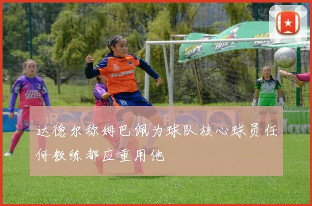 达德尔称姆巴佩为球队核心球员任何教练都应重用他