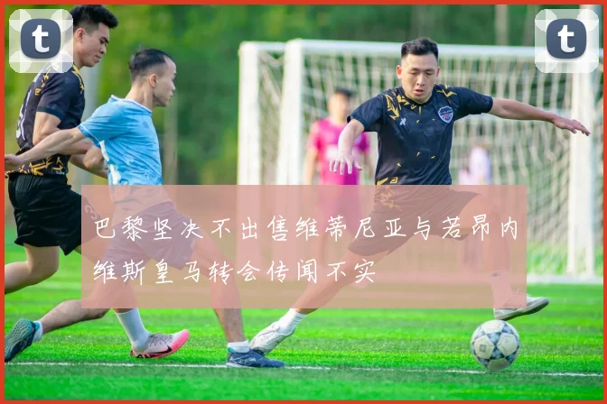巴黎坚决不出售维蒂尼亚与若昂内维斯皇马转会传闻不实