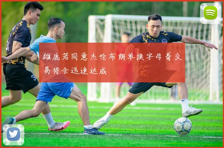 雄鹿若同意杰伦布朗单换字母哥交易将会迅速达成