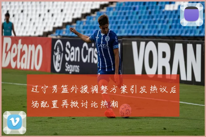 辽宁男篮外援调整方案引发热议后场配置再掀讨论热潮
