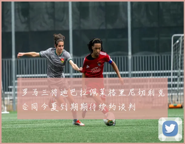罗马三将迪巴拉佩莱格里尼切利克合同今夏到期期待续约谈判