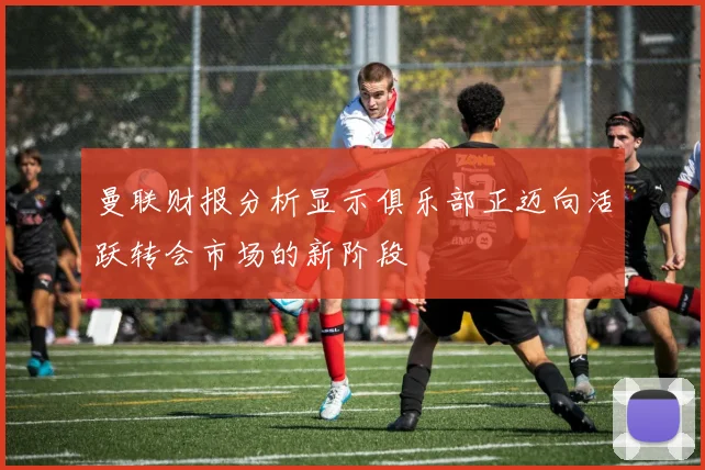 曼联财报分析显示俱乐部正迈向活跃转会市场的新阶段