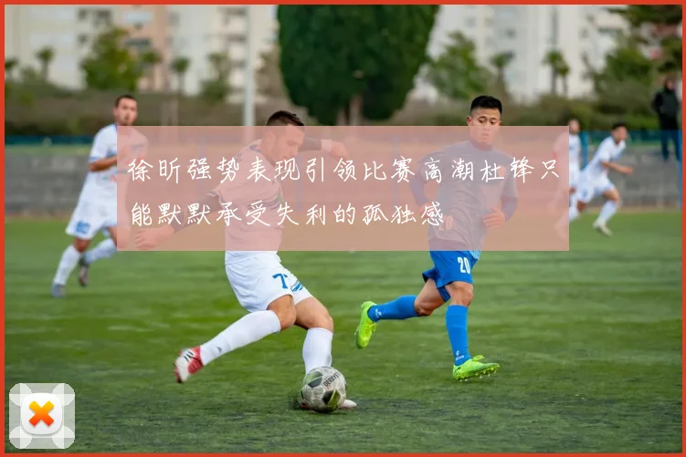 徐昕强势表现引领比赛高潮杜锋只能默默承受失利的孤独感