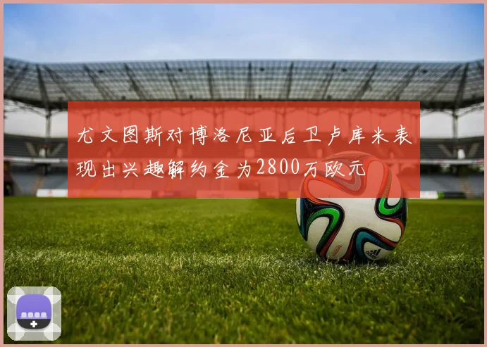 尤文图斯对博洛尼亚后卫卢库米表现出兴趣解约金为2800万欧元