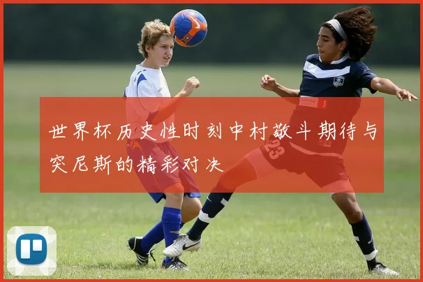 世界杯历史性时刻中村敬斗期待与突尼斯的精彩对决