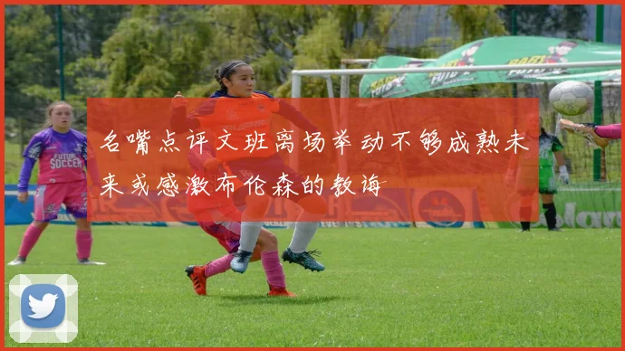 名嘴点评文班离场举动不够成熟未来或感激布伦森的教诲
