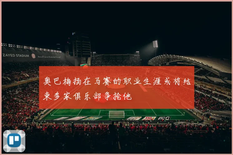 奥巴梅扬在马赛的职业生涯或将结束多家俱乐部争抢他