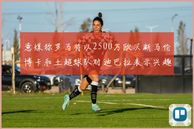 意媒称罗马将以2500万欧买断马伦博卡和土超球队对迪巴拉表示兴趣