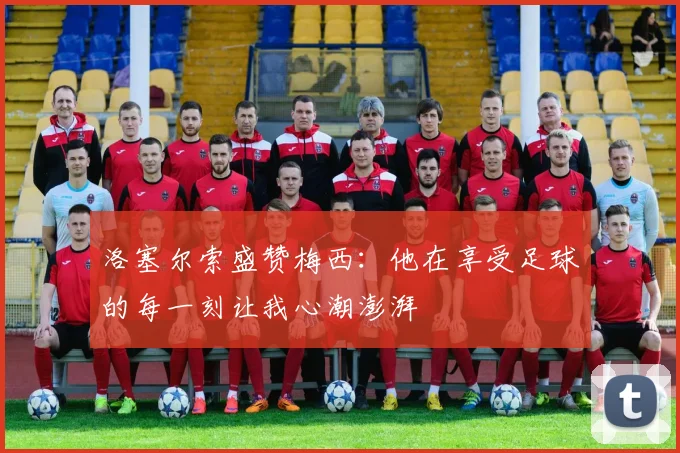 洛塞尔索盛赞梅西：他在享受足球的每一刻让我心潮澎湃