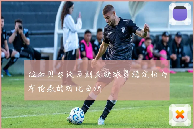 拉加贝尔谈马刺关键球员稳定性与布伦森的对比分析
