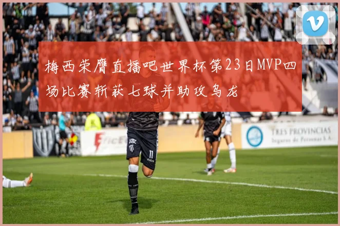 梅西荣膺直播吧世界杯第23日MVP四场比赛斩获七球并助攻乌龙