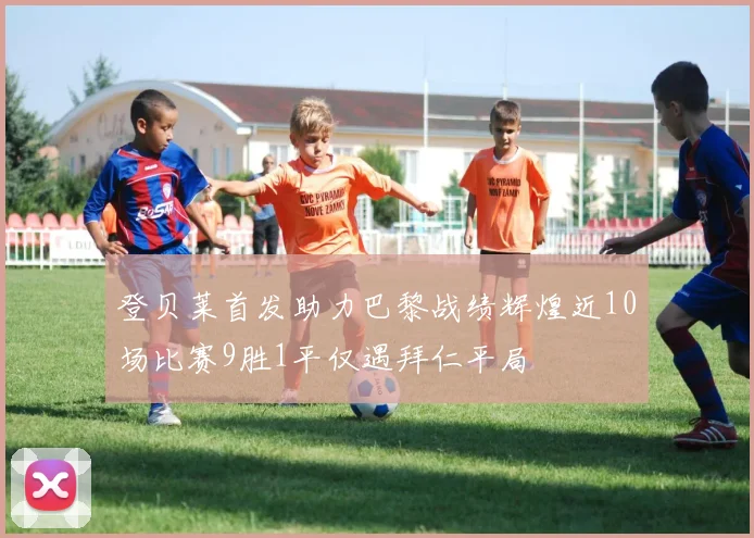 登贝莱首发助力巴黎战绩辉煌近10场比赛9胜1平仅遇拜仁平局