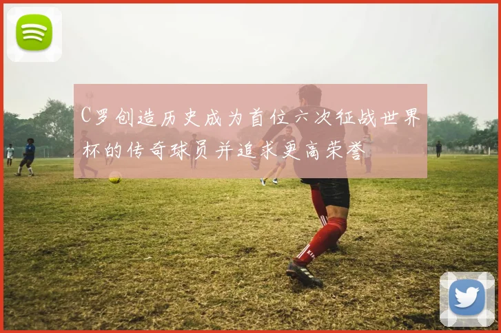 C罗创造历史成为首位六次征战世界杯的传奇球员并追求更高荣誉