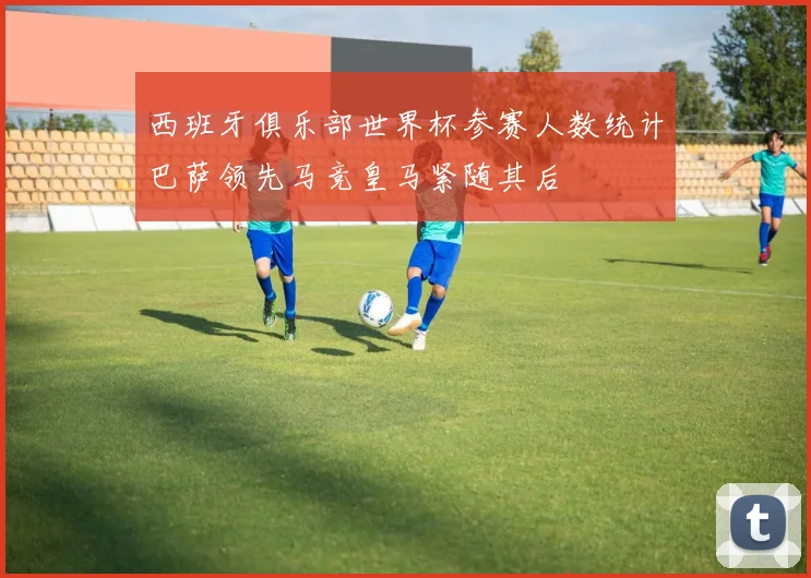 西班牙俱乐部世界杯参赛人数统计巴萨领先马竞皇马紧随其后