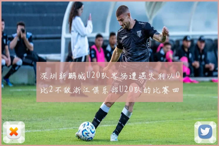 深圳新鹏城U20队客场遭遇失利以0比2不敌浙江俱乐部U20队的比赛回顾